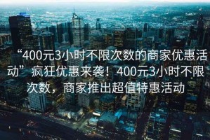 “400元3小時不限次數(shù)的商家優(yōu)惠活動”瘋狂優(yōu)惠來襲！400元3小時不限次數(shù)，商家推出超值特惠活動