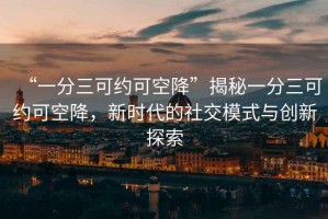 “一分三可約可空降”揭秘一分三可約可空降，新時代的社交模式與創(chuàng)新探索