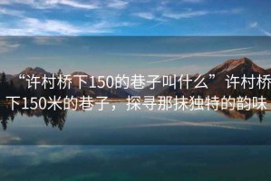 “許村橋下150的巷子叫什么”許村橋下150米的巷子，探尋那抹獨特的韻味