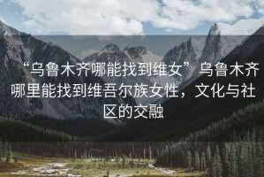 “烏魯木齊哪能找到維女”烏魯木齊哪里能找到維吾爾族女性，文化與社區(qū)的交融