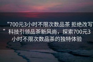“700元3小時(shí)不限次數(shù)品茶 拒絕改寫”科技引領(lǐng)品茶新風(fēng)尚，探索700元3小時(shí)不限次數(shù)品茶的獨(dú)特體驗(yàn)
