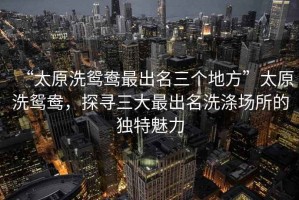 “太原洗鴛鴦最出名三個(gè)地方”太原洗鴛鴦，探尋三大最出名洗滌場(chǎng)所的獨(dú)特魅力