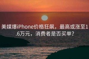 美媒爆iPhone價格狂飆，最高或漲至1.6萬元，消費者是否買單？