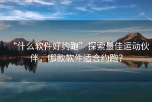 “什么軟件好約跑”探索最佳運(yùn)動伙伴，哪款軟件適合約跑？