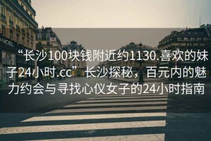 “長(zhǎng)沙100塊錢(qián)附近約1130.喜歡的妹子24小時(shí).cc”長(zhǎng)沙探秘，百元內(nèi)的魅力約會(huì)與尋找心儀女子的24小時(shí)指南