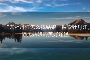 “去牡丹江怎么找姑娘”探索牡丹江，遇見姑娘的美好途徑