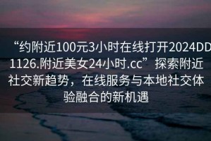 “約附近100元3小時在線打開2024DD1126.附近美女24小時.cc”探索附近社交新趨勢，在線服務(wù)與本地社交體驗融合的新機遇