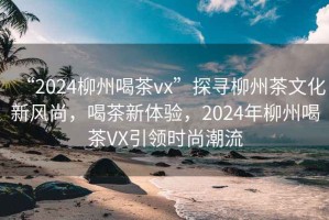 “2024柳州喝茶vx”探尋柳州茶文化新風(fēng)尚，喝茶新體驗(yàn)，2024年柳州喝茶VX引領(lǐng)時(shí)尚潮流