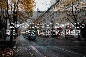 “品味綠茶活動筆記”品味綠茶活動筆記，一場文化與生活的交融盛宴