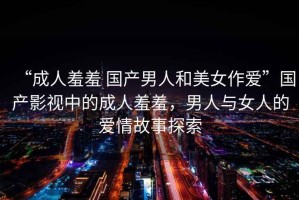 “成人羞羞 國產(chǎn)男人和美女作愛”國產(chǎn)影視中的成人羞羞，男人與女人的愛情故事探索