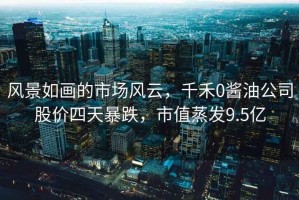 風(fēng)景如畫(huà)的市場(chǎng)風(fēng)云，千禾0醬油公司股價(jià)四天暴跌，市值蒸發(fā)9.5億