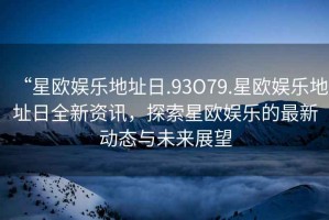 “星歐娛樂地址日.93O79.星歐娛樂地址日全新資訊，探索星歐娛樂的最新動態(tài)與未來展望