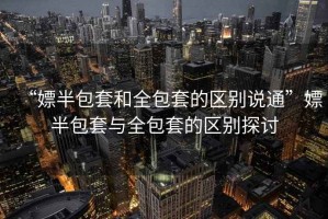 “嫖半包套和全包套的區(qū)別說(shuō)通”嫖半包套與全包套的區(qū)別探討