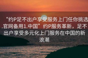 “約P足不出戶享受服務(wù)上門任你挑選.官網(wǎng)備用1.中國”約P服務(wù)革新，足不出戶享受多元化上門服務(wù)在中國的新浪潮