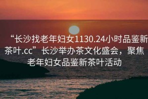 “長沙找老年婦女1130.24小時品鑒新茶葉.cc”長沙舉辦茶文化盛會，聚焦老年婦女品鑒新茶葉活動