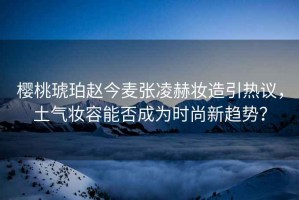 櫻桃琥珀趙今麥張凌赫妝造引熱議，土氣妝容能否成為時尚新趨勢？