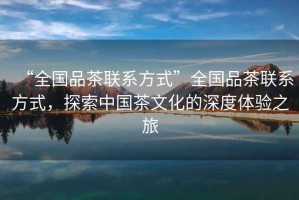 “全國品茶聯(lián)系方式”全國品茶聯(lián)系方式，探索中國茶文化的深度體驗之旅