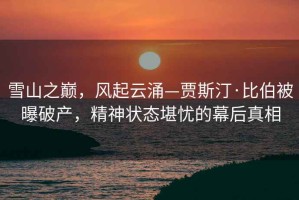 雪山之巔，風起云涌—賈斯汀·比伯被曝破產(chǎn)，精神狀態(tài)堪憂的幕后真相