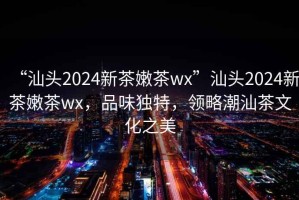 “汕頭2024新茶嫩茶wx”汕頭2024新茶嫩茶wx，品味獨特，領略潮汕茶文化之美