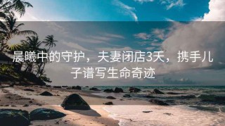 晨曦中的守護(hù)，夫妻閉店3天，攜手兒子譜寫(xiě)生命奇跡