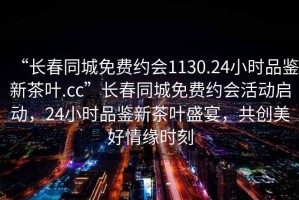 “長春同城免費約會1130.24小時品鑒新茶葉.cc”長春同城免費約會活動啟動，24小時品鑒新茶葉盛宴，共創(chuàng)美好情緣時刻