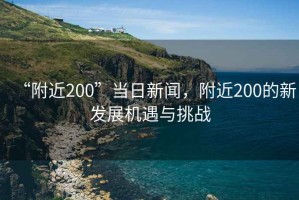 “附近200”當(dāng)日新聞，附近200的新發(fā)展機(jī)遇與挑戰(zhàn)