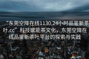 “東莞空降在線1130.24小時(shí)品鑒新茶葉.cc”科技賦能茶文化，東莞空降在線品鑒新茶葉平臺(tái)的探索與實(shí)踐