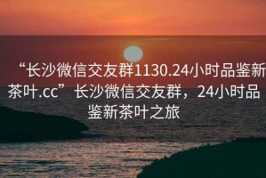 “長沙微信交友群1130.24小時品鑒新茶葉.cc”長沙微信交友群，24小時品鑒新茶葉之旅