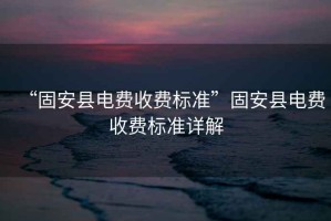 “固安縣電費(fèi)收費(fèi)標(biāo)準(zhǔn)”固安縣電費(fèi)收費(fèi)標(biāo)準(zhǔn)詳解
