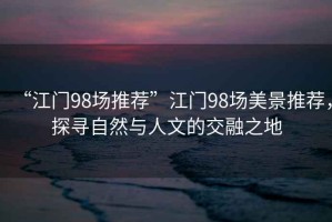 “江門98場推薦”江門98場美景推薦，探尋自然與人文的交融之地