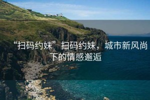 “掃碼約妹”掃碼約妹，城市新風(fēng)尚下的情感邂逅