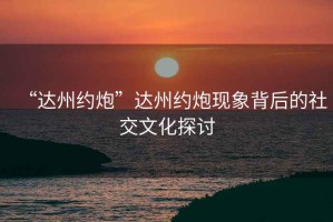 “達(dá)州約炮”達(dá)州約炮現(xiàn)象背后的社交文化探討