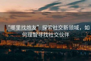 “哪里找炮友”探索社交新領(lǐng)域，如何理智尋找社交伙伴