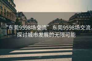 “東莞9598場(chǎng)交流”東莞9598場(chǎng)交流，探討城市發(fā)展的無限可能