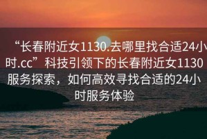“長春附近女1130.去哪里找合適24小時.cc”科技引領(lǐng)下的長春附近女1130服務(wù)探索，如何高效尋找合適的24小時服務(wù)體驗