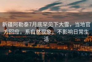 新疆阿勒泰7月底罕見(jiàn)下大雪，當(dāng)?shù)毓俜交貞?yīng)，系自然現(xiàn)象，不影響日常生活