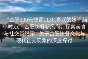 “合肥300元快餐1130.喜歡的妹子24小時(shí).cc”合肥快餐新風(fēng)尚，探索美食與社交新紀(jì)元—關(guān)于合肥快餐文化與現(xiàn)代社交現(xiàn)象的深度探討