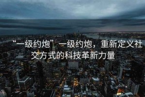 “一級約炮”一級約炮，重新定義社交方式的科技革新力量