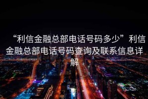 “利信金融總部電話號碼多少”利信金融總部電話號碼查詢及聯(lián)系信息詳解