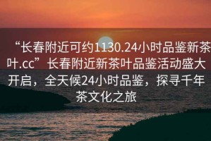 “長春附近可約1130.24小時品鑒新茶葉.cc”長春附近新茶葉品鑒活動盛大開啟，全天候24小時品鑒，探尋千年茶文化之旅