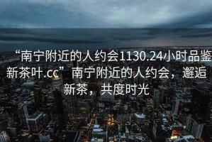 “南寧附近的人約會1130.24小時品鑒新茶葉.cc”南寧附近的人約會，邂逅新茶，共度時光