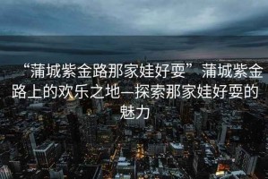 “蒲城紫金路那家娃好?！逼殉亲辖鹇飞系臍g樂之地—探索那家娃好耍的魅力