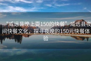“威遠(yuǎn)縣晚上耍150的快餐”威遠(yuǎn)縣夜間快餐文化，探尋夜晚的150元快餐體驗(yàn)