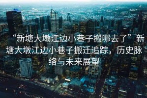 “新塘大墩江邊小巷子搬哪去了”新塘大墩江邊小巷子搬遷追蹤，歷史脈絡(luò)與未來展望
