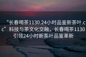 “長春喝茶1130.24小時品鑒新茶葉.cc”科技與茶文化交融，長春喝茶1130引領24小時新茶葉品鑒革新