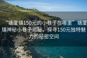 “塘廈鎮(zhèn)150元的小巷子在哪里”塘廈鎮(zhèn)神秘小巷子揭秘，探尋150元獨特魅力的秘密空間
