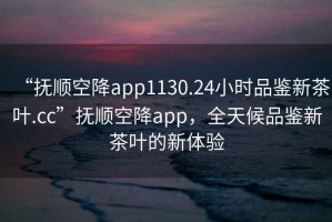 “撫順空降app1130.24小時(shí)品鑒新茶葉.cc”撫順空降app，全天候品鑒新茶葉的新體驗(yàn)