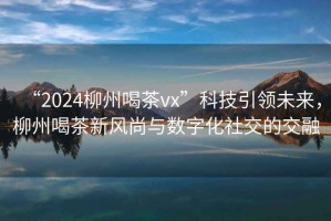 “2024柳州喝茶vx”科技引領未來，柳州喝茶新風尚與數字化社交的交融