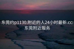 東莞約p1130.附近的人24小時(shí)最新.cc:東莞附近服務(wù)