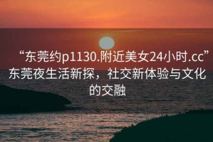 “東莞約p1130.附近美女24小時(shí).cc”東莞夜生活新探，社交新體驗(yàn)與文化的交融